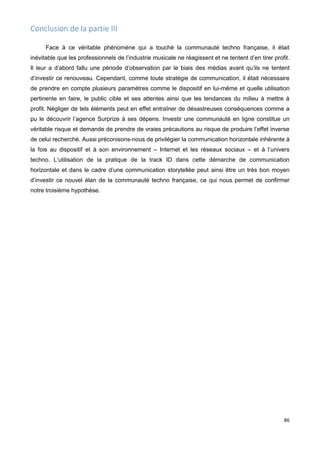 86
Conclusion de la partie III
Face à ce véritable phénomène qui a touché la communauté techno française, il était
inévitable que les professionnels de l’industrie musicale ne réagissent et ne tentent d’en tirer profit.
Il leur a d’abord fallu une période d’observation par le biais des médias avant qu’ils ne tentent
d’investir ce renouveau. Cependant, comme toute stratégie de communication, il était nécessaire
de prendre en compte plusieurs paramètres comme le dispositif en lui-même et quelle utilisation
pertinente en faire, le public cible et ses attentes ainsi que les tendances du milieu à mettre à
profit. Négliger de tels éléments peut en effet entraîner de désastreuses conséquences comme a
pu le découvrir l’agence Surprize à ses dépens. Investir une communauté en ligne constitue un
véritable risque et demande de prendre de vraies précautions au risque de produire l’effet inverse
de celui recherché. Aussi préconisons-nous de privilégier la communication horizontale inhérente à
la fois au dispositif et à son environnement – Internet et les réseaux sociaux – et à l’univers
techno. L’utilisation de la pratique de la track ID dans cette démarche de communication
horizontale et dans le cadre d’une communication storytellée peut ainsi être un très bon moyen
d’investir ce nouvel élan de la communauté techno française, ce qui nous permet de confirmer
notre troisième hypothèse.
 