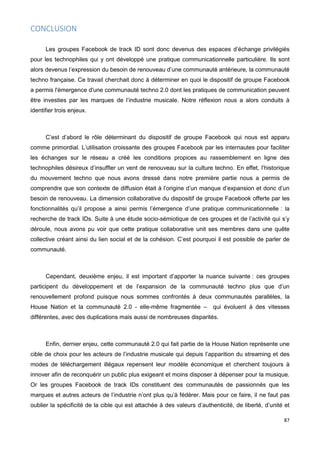87
CONCLUSION
Les groupes Facebook de track ID sont donc devenus des espaces d’échange privilégiés
pour les technophiles qui y ont développé une pratique communicationnelle particulière. Ils sont
alors devenus l’expression du besoin de renouveau d’une communauté antérieure, la communauté
techno française. Ce travail cherchait donc à déterminer en quoi le dispositif de groupe Facebook
a permis l'émergence d'une communauté techno 2.0 dont les pratiques de communication peuvent
être investies par les marques de l’industrie musicale. Notre réflexion nous a alors conduits à
identifier trois enjeux.
C’est d’abord le rôle déterminant du dispositif de groupe Facebook qui nous est apparu
comme primordial. L’utilisation croissante des groupes Facebook par les internautes pour faciliter
les échanges sur le réseau a créé les conditions propices au rassemblement en ligne des
technophiles désireux d’insuffler un vent de renouveau sur la culture techno. En effet, l’historique
du mouvement techno que nous avons dressé dans notre première partie nous a permis de
comprendre que son contexte de diffusion était à l’origine d’un manque d’expansion et donc d’un
besoin de renouveau. La dimension collaborative du dispositif de groupe Facebook offerte par les
fonctionnalités qu’il propose a ainsi permis l’émergence d’une pratique communicationnelle : la
recherche de track IDs. Suite à une étude socio-sémiotique de ces groupes et de l’activité qui s’y
déroule, nous avons pu voir que cette pratique collaborative unit ses membres dans une quête
collective créant ainsi du lien social et de la cohésion. C’est pourquoi il est possible de parler de
communauté.
Cependant, deuxième enjeu, il est important d’apporter la nuance suivante : ces groupes
participent du développement et de l’expansion de la communauté techno plus que d’un
renouvellement profond puisque nous sommes confrontés à deux communautés parallèles, la
House Nation et la communauté 2.0 - elle-même fragmentée – qui évoluent à des vitesses
différentes, avec des duplications mais aussi de nombreuses disparités.
Enfin, dernier enjeu, cette communauté 2.0 qui fait partie de la House Nation représente une
cible de choix pour les acteurs de l’industrie musicale qui depuis l’apparition du streaming et des
modes de téléchargement illégaux repensent leur modèle économique et cherchent toujours à
innover afin de reconquérir un public plus exigeant et moins disposer à dépenser pour la musique.
Or les groupes Facebook de track IDs constituent des communautés de passionnés que les
marques et autres acteurs de l’industrie n’ont plus qu’à fédérer. Mais pour ce faire, il ne faut pas
oublier la spécificité de la cible qui est attachée à des valeurs d’authenticité, de liberté, d’unité et
 