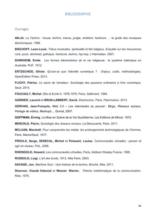 89
BIBLIOGRAPHIE
Ouvrages
AN-JU, La Techno : house, techno, trance, jungle, ambient, hardcore... : le guide des musiques
électroniques, 1998.
BISCHOFF, Lean-Louis, Tribus musicales, spiritualité et fait religieux. Enquête sur les mouvances
rock, punk, skinhead, gothique, hardcore, techno, hip-hop, L’Harmattan, 2007.
DURKHEIM, Emile, Les formes élémentaires de la vie religieuse : le système totémique en
Australie, PUF, 1912.
ERTZSCHEID, Olivier, Qu’est-ce que l’identité numérique ? : Enjeux, outils, méthodologies,
OpenEdition Press, 2013.
FLICHY, Patrice, Le sacre de l’amateur. Sociologie des passions ordinaires à l’ère numérique,
Seuil, 2010.
FOUCAULT, Michel, Dits et Ecrits II. 1976-1979, Paris, Gallimard, 1994.
GARNIER, Laurent et BRUN-LAMBERT, David, Electrochoc, Paris, Flammarion, 2013.
GERVAIS, Jean-François, Web 2.0 – Les internautes au pouvoir : Blogs, Réseaux sociaux,
Partage de vidéos, Mashups..., Dunod, 2007.
GOFFMAN, Erving, La Mise en Scène de la Vie Quotidienne, Les Editions de Minuit, 1973.
MERCKLE, Pierre, Sociologie des réseaux sociaux, La Découverte, Paris, 2011.
MCLUAN, Marshall, Pour comprendre les média: les prolongements technologiques de l’homme,
Paris, Mame/Seuil, 1977.
PROULX, Serge, SENECAL, Michel et Poissant, Louise, Communautés virtuelles : penser et
agir en réseau, PUL, 2006.
RHEINGOLD, Howard, Les communautés virtuelles, Paris, Addison Wesley France, 1995.
RUSSOLO, Luigi, L’art des bruits, 1913, Allia Paris, 2003.
SAVAGE, Jon, Machine Soul - Une histoire de la techno, Broché, Allia, 2011.
Shannon, Claude Edwood et Weaver, Warren, Théorie mathématique de la communication,
Retz, 1975.
 