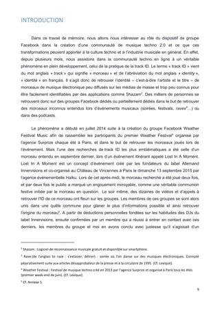 9
INTRODUCTION
Dans ce travail de mémoire, nous allons nous intéresser au rôle du dispositif de groupe
Facebook dans la création d’une communauté de musique techno 2.0 et ce que ces
transformations peuvent apporter à la culture techno et à l’industrie musicale en général. En effet,
depuis plusieurs mois, nous assistons dans la communauté techno en ligne à un véritable
phénomène en plein développement, celui de la pratique de la track ID. Le terme « track ID » vient
du mot anglais « track » qui signifie « morceau » et de l’abréviation du mot anglais « identity »,
« identité » en français. Il s’agit donc de retrouver l’identité – c’est-à-dire l’artiste et le titre – de
morceaux de musique électronique peu diffusés sur les médias de masse et trop peu connus pour
être facilement identifiables par des applications comme Shazam2
. Des milliers de personnes se
retrouvent donc sur des groupes Facebook dédiés ou partiellement dédiés dans le but de retrouver
des morceaux inconnus entendus lors d’événements musicaux (soirées, festivals, raves3
…) ou
dans des podcasts.
Le phénomène a débuté en juillet 2014 suite à la création du groupe Facebook Weather
Festival Music afin de rassembler les participants du premier Weather Festival4
organisé par
l’agence Surprize chaque été à Paris, et dans le but de retrouver les morceaux joués lors de
l’événement. Mais l’une des recherches de track ID les plus emblématiques a été celle d’un
morceau entendu en septembre dernier, lors d’un événement itinérant appelé Lost In A Moment.
Lost In A Moment est un concept d’événement créé par les fondateurs du label Allemand
Innervisions et co-organisé au Château de Vincennes à Paris le dimanche 13 septembre 2015 par
l’agence événementielle Haïku. Lors de cet après-midi, le morceau recherché a été joué deux fois,
et par deux fois le public a marqué un engouement incroyable, comme une véritable communion
festive initiée par le morceau en question. Le soir même, des dizaines de vidéos et d’appels à
retrouver l’ID de ce morceau ont fleuri sur les groupes. Les membres de ces groupes se sont alors
unis dans une quête commune pour glaner le plus d’informations possible et ainsi retrouver
l’origine du morceau5
. A partir de déductions personnelles fondées sur les habitudes des DJs du
label Innervisions, ensuite confirmées par un membre qui a réussi à entrer en contact avec ces
derniers, les membres du groupe et moi en avons conclu avec justesse qu’il s’agissait d’un
2
Shazam : Logiciel de reconnaissance musicale gratuit et disponible sur smartphone.
3
Rave (de l'anglais to rave : s'extasier, délirer) : soirée où l'on danse sur des musiques électroniques. Connoté
péjorativement suite aux articles désapprobateur de la presse et à la circulaire de 1995. (Cf. Lexique).
4
Weather Festival : Festival de musique techno créé en 2013 par l’agence Surprize et organisé à Paris tous les étés
(premier week-end de juin). (Cf. Lexique).
5
Cf. Annexe 1.
 