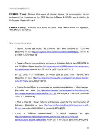 90
Travaux universitaires
DENZLER, Arnaud, Musique électronique et réseaux sociaux : la communication comme
prolongement de l’expérience du live, 2013, Mémoire de Master 2, CELSA, sous la direction du
Professeure Véronique Richard.
RAVERA, Anthony, La diffusion de la techno en France : entre « House Nation » et répression,
1998, Mémoire de maîtrise.
Sources documentaires
- « Techno, au-delà des raves » de Guillaume Bara dans Télérama du 14/01/1998
[disponible en ligne http://www.planet-tekno.com/presse/telerama140198.asp, consulté le
24/11/2015, le 10/02/2016]
- « Raves en France : comment tout a commencé » de Antoine Calvino dans TRAX#182 de
mai 2015 [disponible en ligne http://fr.traxmag.com/article/30443-raves-en-france-comment-
tout-a-commence, consulté le 01/12/2015, le 10/02/2016, le 20/05/2015]
- PYTEL, Gilber, « Le soundsystem, cet obscur objet de culte » dans Télérama, 2013
[disponible en ligne http://www.telerama.fr/musique/le-sound-system-cet-obscur-objet-de-
culte,99179.php, consulté le 01/06/16]
- « Weather Festival Music, le groupe pour les nostalgiques du Weather », Villaschweppes,
[disponible en ligne http://www.villaschweppes.com/article/weather-festival-music-le-
groupe-pour-les-nostalgiques-du-weather_a5175/1, mis en ligne le 11/06/2014, consulté le
15/06/2014, le 08/03/16]
- « What Is Web 2.0 - Design Patterns and Business Models for the Next Generation of
Software», [disponible en ligne http://www.oreilly.com/pub/a/web2/archive/what-is-web-
20.html, mis en ligne le 30/09/2005 et consulté le 21/02/2016]
- « Web, la révolution communautaire », Le Monde [disponible en ligne
http://www.lemonde.fr/technologies/article/2006/12/15/le-web-2-0-la-revolution-
communautaire_826124_651865.html, mis en ligne le 15/12/2006, consulté le 25/02/2014]
 