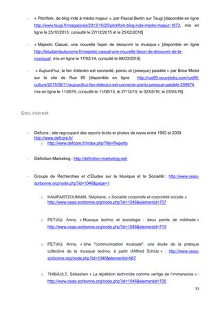 91
- « Pitchfork, de blog indé à média majeur », par Pascal Bertin sur Tsugi [disponible en ligne
http://www.tsugi.fr/magazines/2013/10/25/pitchfork-blog-inde-media-majeur-1873, mis en
ligne le 25/10/2013, consulté le 27/12/2015 et le 25/02/2016]
- « Majestic Casual, une nouvelle façon de découvrir la musique » [disponible en ligne
http://letudiantautonome.fr/majestic-casual-une-nouvelle-facon-de-decouvrir-de-la-
musique/, mis en ligne le 17/02/14, consulté le 08/03/2016]
- « Aujourd’hui, le fan d’électro est connecté, pointu et (presque) paisible » par Brice Miclet
sur le site de Rue 89 [disponible en ligne http://rue89.nouvelobs.com/rue89-
culture/2015/06/11/aujourdhui-fan-delectro-est-connecte-pointu-presque-paisible-259674,
mis en ligne le 11/0615, consulté le 11/06/15, le 27/12/15, le 02/05/16, le 03/05/16]
Sites internet
- Defcore : site regroupant des reports écrits et photos de raves entre 1993 et 2009
http://www.defcore.fr/
o http://www.defcore.fr/index.php?file=Reports
- Définition-Marketing : http://definition-marketing.net/
- Groupe de Recherches et d’Etudes sur la Musique et la Socialité : http://www.ceaq-
sorbonne.org/node.php?id=1046&page=1
o HAMPARTZOUMIAN, Stéphane, « Socialité corporelle et corporéité sociale »
http://www.ceaq-sorbonne.org/node.php?id=1046&elementid=707
o PETIAU, Anne, « Musique techno et sociologie : deux points de méthode »
http://www.ceaq-sorbonne.org/node.php?id=1046&elementid=713
o PETIAU, Anne, « Une "communication musicale". une étude de la pratique
collective de la musique techno, à partir d'Alfred Schütz » : http://www.ceaq-
sorbonne.org/node.php?id=1046&elementid=967
o THIBAULT, Sébastien « La répétition technoïde comme vertige de l’immanence » :
http://www.ceaq-sorbonne.org/node.php?id=1046&elementid=705
 