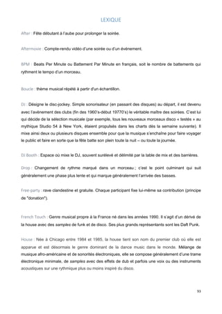 93
LEXIQUE
After : Fête débutant à l’aube pour prolonger la soirée.
Aftermovie : Compte-rendu vidéo d’une soirée ou d’un événement.
BPM : Beats Per Minute ou Battement Par Minute en français, soit le nombre de battements qui
rythment le tempo d’un morceau.
Boucle : thème musical répété à partir d'un échantillon.
DJ : Désigne le disc-jockey. Simple sonorisateur (en passant des disques) au départ, il est devenu
avec l’avènement des clubs (fin des 1960’s-début 19770’s) le véritable maître des soirées. C’est lui
qui décide de la sélection musicale (par exemple, tous les nouveaux morceaux disco « testés » au
mythique Studio 54 à New York, étaient propulsés dans les charts dès la semaine suivante). Il
mixe ainsi deux ou plusieurs disques ensemble pour que la musique s’enchaîne pour faire voyager
le public et faire en sorte que la fête batte son plein toute la nuit – ou toute la journée.
DJ Booth : Espace où mixe le DJ, souvent surélevé et délimité par la table de mix et des barrières.
Drop : Changement de rythme marqué dans un morceau ; c’est le point culminant qui suit
généralement une phase plus lente et qui marque généralement l’arrivée des basses.
Free-party : rave clandestine et gratuite. Chaque participant fixe lui-même sa contribution (principe
de "donation").
French Touch : Genre musical propre à la France né dans les années 1990. Il s’agit d’un dérivé de
la house avec des samples de funk et de disco. Ses plus grands représentants sont les Daft Punk.
House : Née à Chicago entre 1984 et 1985, la house tient son nom du premier club où elle est
apparue et est désormais le genre dominant de la dance music dans le monde. Mélange de
musique afro-américaine et de sonorités électroniques, elle se compose généralement d’une trame
électronique minimale, de samples avec des effets de dub et parfois une voix ou des instruments
acoustiques sur une rythmique plus ou moins inspiré du disco.
 