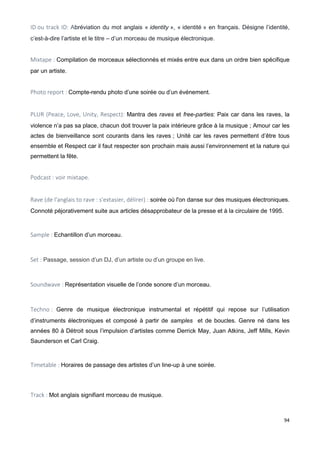 94
ID ou track ID: Abréviation du mot anglais « identity », « identité » en français. Désigne l’identité,
c’est-à-dire l’artiste et le titre – d’un morceau de musique électronique.
Mixtape : Compilation de morceaux sélectionnés et mixés entre eux dans un ordre bien spécifique
par un artiste.
Photo report : Compte-rendu photo d’une soirée ou d’un événement.
PLUR (Peace, Love, Unity, Respect): Mantra des raves et free-parties: Paix car dans les raves, la
violence n’a pas sa place, chacun doit trouver la paix intérieure grâce à la musique ; Amour car les
actes de bienveillance sont courants dans les raves ; Unité car les raves permettent d’être tous
ensemble et Respect car il faut respecter son prochain mais aussi l’environnement et la nature qui
permettent la fête.
Podcast : voir mixtape.
Rave (de l'anglais to rave : s'extasier, délirer) : soirée où l'on danse sur des musiques électroniques.
Connoté péjorativement suite aux articles désapprobateur de la presse et à la circulaire de 1995.
Sample : Echantillon d’un morceau.
Set : Passage, session d’un DJ, d’un artiste ou d’un groupe en live.
Soundwave : Représentation visuelle de l’onde sonore d’un morceau.
Techno : Genre de musique électronique instrumental et répétitif qui repose sur l’utilisation
d’instruments électroniques et composé à partir de samples et de boucles. Genre né dans les
années 80 à Détroit sous l’impulsion d’artistes comme Derrick May, Juan Atkins, Jeff Mills, Kevin
Saunderson et Carl Craig.
Timetable : Horaires de passage des artistes d’un line-up à une soirée.
Track : Mot anglais signifiant morceau de musique.
 