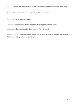 95
Track ID : Désigne l’identité, c’est-à-dire l’artiste et le titre – d’un morceau de musique électronique.
Tracklist : Liste des morceaux qui composent un set ou une mixtape.
Tracklisting : Fait de créer des tracklists.
Unreleased : Morceau inédit, qui n’a pas encore été publié par le label de l’artiste.
Video report : Compte-rendu vidéo d’une soirée ou d’un événement.
Weather Festival : Festival de musique techno créé en 2013 par l’agence Surprize et organisé à
Paris tous les étés (premier week-end de juin).
 