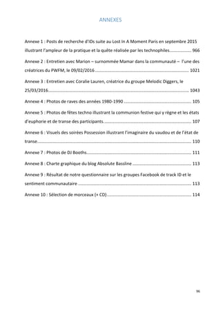 96
ANNEXES
Annexe 1 : Posts de recherche d’IDs suite au Lost In A Moment Paris en septembre 2015
illustrant l’ampleur de la pratique et la quête réalisée par les technophiles.................. 966
Annexe 2 : Entretien avec Marion – surnommée Mamar dans la communauté – l’une des
créatrices du PWFM, le 09/02/2016.............................................................................. 1021
Annexe 3 : Entretien avec Coralie Lauren, créatrice du groupe Melodic Diggers, le
25/03/2016..................................................................................................................... 1043
Annexe 4 : Photos de raves des années 1980-1990 ........................................................ 105
Annexe 5 : Photos de fêtes techno illustrant la communion festive qui y règne et les états
d’euphorie et de transe des participants......................................................................... 107
Annexe 6 : Visuels des soirées Possession illustrant l’imaginaire du vaudou et de l’état de
transe................................................................................................................................ 110
Annexe 7 : Photos de DJ Booths....................................................................................... 111
Annexe 8 : Charte graphique du blog Absolute Bassline................................................. 113
Annexe 9 : Résultat de notre questionnaire sur les groupes Facebook de track ID et le
sentiment communautaire .............................................................................................. 113
Annexe 10 : Sélection de morceaux (+ CD)...................................................................... 114
 