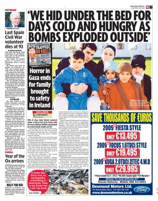 C
M
Y
K
E Irish Daily Mirror
SATURDAY 24.01.2009
17
EXCLUSIVE
CLAIRE BRENNANBY
news@irishmirror.ie
‘WEHIDUNDERTHEBEDFOR
DAYSCOLDANDHUNGRYAS
BOMBSEXPLODEDOUTSIDE’
EXCLUSIVE January 8 report
Horrorin
Gazaends
forfamily
brought
tosafety
inIreland
ORDEAL Ibrahim and Suha
Nateel with their children, Basil,
Maha, Milad and Maria in
Finglas, North Dublin, yesterday
Picture COLIN KEEGAN/COLLINS
Israeli bombers are on their way. Sitting in
their temporary home at Basleskin Recep-
tion Centre in Finglas, tiny Maria starts to
cry as a plane from the nearby Dublin Airport
passes by.
Suha’s husband Ibrahim said his children’s
dreams have now turned to nightmares
adding: “I can see they are psychologically
damaged. They spent so long in the dark
when they arrived here they couldn’t believe
the sunlight and the sounds.”
Ibrahim was studying for his Masters
Degree when Basil was born and while his
family returned to Gaza he moved to London
to complete his PhD in Politics.
So when the Gaza border closed last
September he was forced to live thousands
of miles away from his family.
The Irish embassy in Tel Aviv made three
dangerous attempts to rescue the Nateels and
other Irish citizens and in the end had to rely
on US protection to get them out.
They travelled to Egypt before flying to
Dublin and yesterday Suha thanked the
embassy workers who never left her side and
praised Irish UN boss John Ging for bringing
Palestinians hope.
The Nateels don’t know how long their Irish
visas will last and are still praying for peace.
Suha sobbed: “Gaza looks like there was
an earthquake – everything is destroyed.
“It’s my home but it’s not safe I couldn’t
go back here. My children are safe in
Dublin. Sorry but I can’t go back.”
FOR 23 days Suha Nateel cowered
under a bed in her Gaza home with
herfoursobbingchildrenandprayed
an Israeli bomb would not hit.
Every night she’d tell the terrified young-
sters that help was on the way and last
Tuesday that dream came true – as they flew
to Dublin and into the arms of Suha’s
husband Ibrahim.
Even though they’re now safe Suha said
the sounds of the Israeli and Hamas conflict
still haunt their dreams.
Choking back the tears she described how
she lost friends and colleagues as blast after
blast destroyed her hometown of Maghazi.
She said: “When the war came we were
closed in one room. We slept under the bed
every night and would only leave to go to
the toilet or get a piece of food.
“It was very miserable. I was scared
death would come every minute.”
Suha was granted emergency refugee
status in Ireland along with her three daugh-
ters because her five-year-old boy Basil was
born in Belfast and has an Irish passport.
She said Basil and his sisters, Maha, 10,
Milad, eight, and three-year-old Maria are now
scared of loud noises because they think
It looks like
there was an
earthquake,
everything is
destroyed. Gaza
is my home but
I can’t go back
SUHA YESTERDAY
DEMOLISHED
Remains of house
after bombing
VETERAN
Last Spain
Civil War
volunteer
dies at 92
By MIRROR REPORTER
THE last surviving Irish
combatant on the Repub-
lican side of the Spanish
Civil War has died.
Bob Doyle, 92, passed
a w a y i n L o n d o n o n
Thursday after a short
illness.
Mr Doyle was born in
Dublin on February 12,
1916, and became politi-
cally active in the 1930s.
He joined the IRA after
being beaten up in street
fights with the Blueshirts
which left him with perma-
nent damage in one eye.
But he quickly became
more interested in social
issues and, in 1937, decided
to volunteer for the Inter-
national Brigade.
He was partly motivated
by the fact that his former
flat-mate Kit Conway had
been killed in action at the
Battle of Jarama on Bob’s
21st birthday.
EXPELLED
He was foiled in his
initial attempts, arrested
a n d e x p e l l e d f r o m
Valencia.
Undeterred, he made it
into Spain later that year
by crossing the Pyrenees.
Initially deployed to
train new volunteers, he
disobeyed orders in order
to join a frontline group.
After the battle at
Belchite, he was taken pris-
oner by Italian fascists on
the Aragon front in March
1938 and held for 11
months.
He was regularly tortured
by Spanish fascist guards
and interrogated by the
German Gestapo and once
taken out to be shot.
Released as part of a
prisoner exchange deal,
Doyle enlisted in the
British Merchant Navy for
the duration of the Second
World War before settling
in London with his Spanish
wife Lola.
FIGHTER Bob Doyle
CHINA
CHINESE people in Ireland
are ringing in the Year Of
The Ox this weekend.
Celebrations were taking
place in Dublin with the
Chinese New Year Carnival
offering workshops, food
and dance performances.
The festival is partly
organised by the city
council.
Year of the
Ox arrives
POLICE in Nigeria are
holding a goat on suspicion
of the armed theft of a car.
They suspect black magic
is involved.
BILLYTHEKID
 