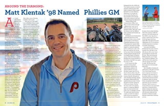 Around the Diamond:
Matt Klentak ’98 Named Phillies GM
A
t every
Philadelphia
Phillies home
game, you
will find an
attentive
Matthew Klentak ’98 settled in the
General Manager’s Box behind
home plate with the perfect view
of the field at Citizens Bank Park.
Matt, who was named the Phillies
GM in October, will see 99.9
percent of pitches thrown during
all games this season.
Typically during the 81 home
games, Matt, along with Assistant
General Managers Scott Proefrock
and Ned Rice, observe every
action on the field, track pitches
and watch plays live and on delay.
Inside his box are four televisions,
one for streaming the game live,
one with the game on delay (in
case they want to see a play or
call again), one tuned to another
National League game, and one
with a Phillies Minor League
game. That is a lot of baseball.
Matt, who has always had a
passion for baseball, strives to
incorporate balance in whatever
he does, something he first
learned at Xaverian Brothers
High School. “I’m a huge believer
in balance,” Matt says. “I try to
balance the information we’re
using to make our decisions. I also
want to promote a culture at the
Phillies that allows people to put
their all into their jobs and also
be committed to their personal
lives.” Matt and his wife Lauren
have two daughters — Valerie, 4,
and Julia, 1. “I do everything I
can to put my family first,” says
Matt. “It’s a non-traditional
work schedule, but my
wife is very supportive and
understanding.” If he’s not
going to be home for dinner,
Matt said.
Xaverian teacher and
basketball coach Alex Salachi
said Matt embodied qualities he
wish every player had. “Matthew
was the consummate team player
during his years with the Xaverian
basketball program. I rarely had
to explain anything to Matt;
he understood what
was best for the
team and
dramatized the role of GMs and
Theo Epstein became an internet
sensation. Following that, Matt
began working for Major League
Baseball in its Labor Relations
Department. It was there he
first met Andy MacPhail, the
then president of the Chicago
Cubs, while working on the 2006
Collective Bargaining Agreement.
“While working at the
Commissioner’s Office, I was
able to see the industry through
a different lens. I met a lot of
different people and built my
baseball rolodex,” Matt said. “I had
the chance to see how different
teams operated and formulate my
own opinions.”
MacPhail became the President
of Baseball Operations of the
Baltimore Orioles in June of 2007
and hired Matt as the Director
of Baseball Operations in 2008.
“The perspective I gained while
working for the league was really
helpful as I made my transition
back to working for a club,” said
Matt. He worked for the Orioles
for four years before becoming the
assistant general manager for the
Los Angeles Angels of Anaheim
in 2011. At the end of last season,
MacPhail, the current president of
the Phillies, hired Matt once again,
this time as a GM.
In his current role, Matt
oversees scouting, player
development, research and
development, analytics, the
medical staff and, of course,
the Major League team. No two
days for him are alike. In the off-
season, he lives a more traditional
business lifestyle, taking phone
calls, attending meetings, signing
free agents, making trades and
implementing processes. During
the season, however, things are
a little more intense. “During
the season when we’re playing
games, its completely different.
Days start later and don’t end
until 11 p.m. or midnight,” he says.
“If a player gets injured during
a game, we need to be ready to
make sure we are prepared to
have another player there to take
Matt makes a point of having
breakfast with his girls.
Matt grew up in the small
town of Medfield. When it came
time to choose a high school,
Xaverian was at the top of his list.
“The decision to attend Xaverian
was largely dictated by the fact
that they competed in Division
1 athletics,” says Matt.” At the
time baseball was, and still is his
passion. “My Mom likes to tell
people that I learned to read by
reading baseball cards, and that I
learned to do math by calculating
batting averages.” Matt played
both basketball and baseball at
Xaverian. A standout shortstop,
Matt caught the attention of
Dartmouth College Coach Bob
Whalen his junior year. “There’s
no question that going to Xaverian
opened doors for me. Coach
Whalen told me that if I had gone
to a smaller high school, there
would’ve been a good chance he
would not have found me,”
channelled his energies in that
direction,” said Mr. Salachi.
“Matthew and I have stayed in
contact through his stops in
Baltimore and Los Angeles and
now Philadelphia. His professional
development has been incredibly
impressive, but I am more
impressed with the family man
he has become while juggling
the pressures of his high-profile
position.”
Matt attended Dartmouth upon
graduation from Xaverian and
played baseball for the Big Green
for four years. He graduated with
a bachelor’s in economics in 2002.
“I wanted to play baseball at the
highest level; that was my focus,”
said Matt. “I realized at some point
during my Dartmouth career that
that wasn’t realistic. I started to
think about what other directions
I could go that would allow me
to stay in the game of baseball
and I could leverage some of my
strengths.”
Matt took a job with
the Colorado Rockies in
their Baseball Operations
Department during the 2003
season, an era before the
Michael Lewis’ Moneyball
his place. You’re always thinking
about who is going to make the
next start. If we call someone up
from AAA to start, then who is
going to replace him? One move
at the big-league level has a
ripple effect throughout the entire
organization. It’s a lot of work but
critically important to running a
successful organization.”
Last season the Phillies
finished with the worst record in
baseball. Now with Matt as the
GM, they are off to a 23-17 start,
good enough for second in the
NL East. Matt said joining the
Phillies has been a lot of work,
but a satisfying challenge. “Our
staff has been really supportive
with the changes we’ve tried
to make. The fans have also
been supportive and extremely
passionate.”
He is thankful to Xaverian for
setting him on the path to success.
“One of the things Xaverian
does is empower its students to
be leaders in the classroom, on
the athletic fields, or in whatever
activities they become involved.
In whatever career you end up,
being a disciplined leader is really
important. For me, it started at
Xaverian.” Matt’s success is a
strong testimony to his passionate
dedication to baseball and his
ability to balance the important
aspects of his life. All connected
with Xaverian understand the
discipline of which he speaks.
Xaverian wishes Matt continued
success.
Matt talking baseball with Phillies
Manager Pete Mackanin at the Paul
Owens Training Facility at Carpenter
Complex, Clearwater, FL.
Copyright ©2016 The Phillies
Copyright ©2016 The Phillies
26 www.xbhs.com Spring 2016 Xaverian Magazine 27
 