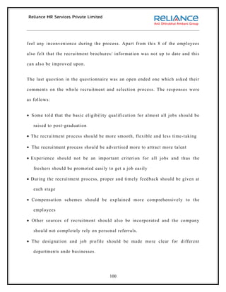 feel any inconvenience during the process. Apart from this 8 of the employees

also felt that the recruitment brochures/ information was not up to date and this

can also be improved upon.


The last question in the questionnaire was an open ended one which asked their

comments on the whole recruitment and selection process. The responses were

as follows:


• Some told that the basic eligibility qualification for almost all jobs should be

   raised to post-graduation

• The recruitment process should be more smooth, flexible and less time-taking

• The recruitment process should be advertised more to attract more talent

• Experience should not be an important criterion for all jobs and thus the

   freshers should be promoted easily to get a job easily

• During the recruitment process, proper and timely feedback should be given at

   each stage

• Compensation schemes should be explained more comprehensively to the

   employees

• Other sources of recruitment should also be incorporated and the company

   should not completely rely on personal referrals.

• The designation and job profile should be made more clear for different

   departments ande businesses.




                                       100
 