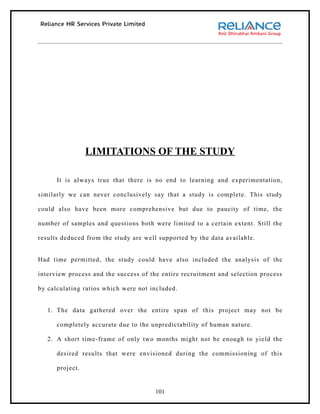 LIMITATIONS OF THE STUDY

      It is always true that there is no end to learning and experimentation,

similarly we can never conclusively say that a study is complete. This study

could also have been more comprehensive but due to paucity of time, the

number of samples and questions both were limited to a certain extent. Still the

results deduced from the study are well supported by the data available.


Had time permitted, the study could have also included the analysis of the

interview process and the success of the entire recruitment and selection process

by calculating ratios which were not included.


   1. The data gathered over the entire span of this project may not be

      completely accurate due to the unpredictability of human nature.

   2. A short time-frame of only two months might not be enough to yield the

      desired results that were envisioned during the commissioning of this

      project.


                                      101
 