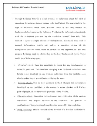 1.   Though Reliance follows a strict process for reference check but still at

     occasions the existing format proves to be inefficient. The main fault is the

     type of reference check used. Resume check is the only method of

     background check adopted by Reliance. Verifying the information furnished,

     with the references provided by the candidate himself does this. This

     method is open to ample amount of manipulation. Candidate may tend to

     conceal    information,   which    may     reflect   a   negative   picture   of   his

     background, and the same could be critical for the organization. For this

     purpose Reliance need to adopt other methods of background check. These

     could be of following types:


     •    Criminal check : Here the candidate is check for any involvement in

         unlawful practices. This involves verifying with the local authorities that

         he/she is not involved in any criminal activities. Else the candidate can

         also be asked to get a certificate verifying the same.

     •    Resume check: This is most common method wherein the information

         furnished by the candidate in the resume is cross checked with his/her

         past employer, or the references provided in the resume.

     •   Education check : Education check demands the verification of the various

         certificates and degrees awarded to the candidate. This pertains to

         verification of the educational qualification assured by the candidate.

     •   Drug screening : This is checked by the medium of a medical examination




                                          103
 