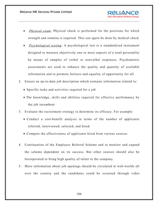 •   Physical exam : Physical check is performed for the positions for which

         strength and stamina is required. This can again be done by medical check

     •   Psychological testing : A psychological test is a standardized instrument

         designed to measure objectively one or more aspects of a total personality

         by means of samples of verbal or nonverbal responses. Psychometric

         assessments are used to enhance the quality and quantity of available

         information and to promote fairness and equality of opportunity for all.

2.   Ensure an up-to-date job description which contains information related to :

     • Specific tasks and activities required for a job

     • The knowledge, skills and abilities required for effective performance by

         the job incumbent

3.   Evaluate the recruitment strategy to determine its efficacy. For example:

     • Conduct a cost-benefit analysis in terms of the number of applicants

         referred, interviewed, selected, and hired

     • Compare the effectiveness of applicants hired from various sources.


4.   Continuation of the Employee Referral Scheme and to monitor and expand

     the scheme dependent on its success. But other sources should also be

     Incorporated to bring high quality of talent to the company.

5.   More information about job openings should be circulated at web-worlds all

     over the country and the candidates could be screened through video




                                          104
 