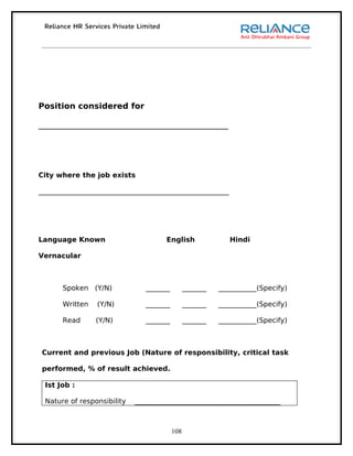 Position considered for

_______________________________________________




City where the job exists

_______________________________________________________




Language Known                       English                Hindi

Vernacular



       Spoken (Y/N)            _______         _______   ___________(Specify)

       Written   (Y/N)         _______         _______   ___________(Specify)

       Read      (Y/N)         _______         _______   ___________(Specify)



 Current and previous Job (Nature of responsibility, critical task

 performed, % of result achieved.

 Ist Job :

 Nature of responsibility   __________________________________________



                                         108
 