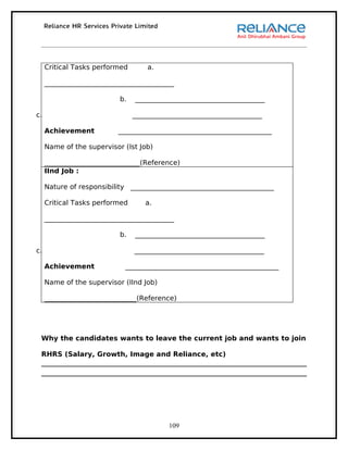 Critical Tasks performed       a.

     ______________________________________

                           b.   ______________________________________

c.                              ______________________________________

     Achievement          _____________________________________________

     Name of the supervisor (Ist Job)

     ____________________________(Reference)
     IInd Job :

     Nature of responsibility __________________________________________

     Critical Tasks performed      a.

     ______________________________________

                           b.   ______________________________________

c.                              ______________________________________

     Achievement            _____________________________________________

     Name of the supervisor (IInd Job)

     ___________________________(Reference)




 Why the candidates wants to leave the current job and wants to join

 RHRS (Salary, Growth, Image and Reliance, etc)




                                          109
 