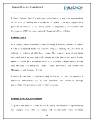 Reliance Energy Limited is vigorously participating in emerging opportunities

in the areas of trading and transmission of power. It is also engaged in a

portfolio of services in the power sector in Engineering, Procurement and

Construction (EPC) through a network of regional offices in India.


Reliance Health


In a country where healthcare is fast becoming a booming industry, Reliance

Health is a focused healthcare services company enabling the provision of

solution to Indians, at affordable prices. The company aims at providing

integrated health services that will compete with the best in the world. It also

plans to venture into diversified fields like Insurance Administration, Health

care Delivery and Integrated Health, Health Informatics and Information

Management and Consumer Health.


Reliance Health aims at revolutionizing healthcare in India by enabling a

healthcare   environment       that    is   both   affordable   and   accessible   through

partnerships with government and private businesses.




Reliance Media & Entertainment


As part of the Reliance - ADA Group, Reliance Entertainment is spearheading

the   Group’s   foray   into     the    media      and   entertainment   space.    Reliance


                                              11
 