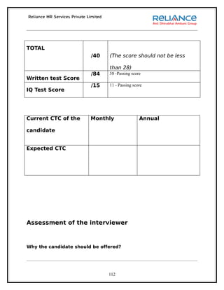 TOTAL
                        /40    (The score should not be less

                               than 28)
                        /84    58 -Passing score
Written test Score
                        /15    11 - Passing score
IQ Test Score




Current CTC of the      Monthly                Annual

candidate


Expected CTC




Assessment of the interviewer



Why the candidate should be offered?




                               112
 