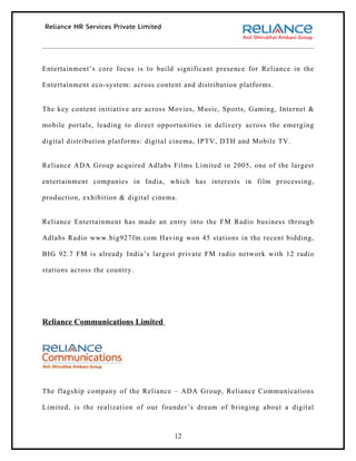 Entertainment’s core focus is to build significant presence for Reliance in the

Entertainment eco-system: across content and distribution platforms.


The key content initiative are across Movies, Music, Sports, Gaming, Internet &

mobile portals, leading to direct opportunities in delivery across the emerging

digital distribution platforms: digital cinema, IPTV, DTH and Mobile TV.


Reliance ADA Group acquired Adlabs Films Limited in 2005, one of the largest

entertainment companies in India, which has interests in film processing,

production, exhibition & digital cinema.


Reliance Entertainment has made an entry into the FM Radio business through

Adlabs Radio www.big927fm.com Having won 45 stations in the recent bidding,

BIG 92.7 FM is already India’s largest private FM radio network with 12 radio

stations across the country.




Reliance Communications Limited




The flagship company of the Reliance – ADA Group, Reliance Communications

Limited, is the realization of our founder’s dream of bringing about a digital



                                       12
 