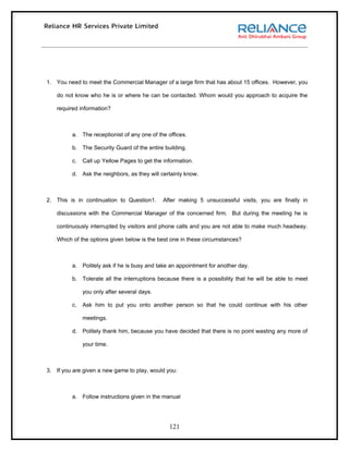 1. You need to meet the Commercial Manager of a large firm that has about 15 offices. However, you

   do not know who he is or where he can be contacted. Whom would you approach to acquire the

   required information?



         a. The receptionist of any one of the offices.

         b. The Security Guard of the entire building.

         c.   Call up Yellow Pages to get the information.

         d. Ask the neighbors, as they will certainly know.



2. This is in continuation to Question1.      After making 5 unsuccessful visits, you are finally in

   discussions with the Commercial Manager of the concerned firm. But during the meeting he is

   continuously interrupted by visitors and phone calls and you are not able to make much headway.

   Which of the options given below is the best one in these circumstances?



         a. Politely ask if he is busy and take an appointment for another day.

         b. Tolerate all the interruptions because there is a possibility that he will be able to meet

              you only after several days.

         c.   Ask him to put you onto another person so that he could continue with his other

              meetings.

         d. Politely thank him, because you have decided that there is no point wasting any more of

              your time.



3. If you are given a new game to play, would you:



         a. Follow instructions given in the manual




                                                121
 