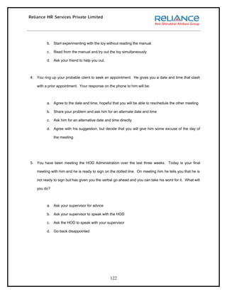 b. Start experimenting with the toy without reading the manual

         c.   Read from the manual and try out the toy simultaneously

         d. Ask your friend to help you out.



4. You ring up your probable client to seek an appointment. He gives you a date and time that clash

   with a prior appointment. Your response on the phone to him will be:



         a. Agree to the date and time, hopeful that you will be able to reschedule the other meeting

         b. Share your problem and ask him for an alternate date and time

         c.   Ask him for an alternative date and time directly

         d. Agree with his suggestion, but decide that you will give him some excuse of the day of

              the meeting.




5. You have been meeting the HOD Administration over the last three weeks. Today is your final

   meeting with him and he is ready to sign on the dotted line. On meeting him he tells you that he is

   not ready to sign but has given you the verbal go ahead and you can take his word for it. What will

   you do?



         a. Ask your supervisor for advice

         b. Ask your supervisor to speak with the HOD

         c.   Ask the HOD to speak with your supervisor

         d. Go back disappointed




                                                 122
 