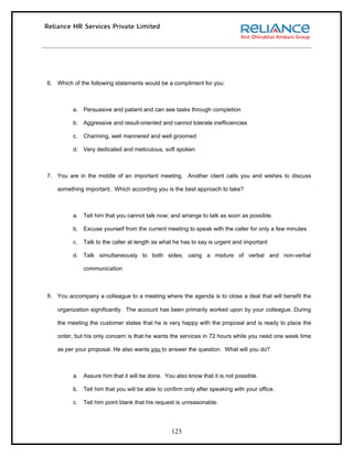 6. Which of the following statements would be a compliment for you:



         a. Persuasive and patient and can see tasks through completion

         b. Aggressive and result-oriented and cannot tolerate inefficiencies

         c.   Charming, well mannered and well groomed

         d. Very dedicated and meticulous, soft spoken



7. You are in the middle of an important meeting. Another client calls you and wishes to discuss

   something important. Which according you is the best approach to take?



         a. Tell him that you cannot talk now; and arrange to talk as soon as possible.

         b. Excuse yourself from the current meeting to speak with the caller for only a few minutes

         c.   Talk to the caller at length as what he has to say is urgent and important

         d. Talk simultaneously to both sides; using a mixture of verbal and non-verbal

              communication



8. You accompany a colleague to a meeting where the agenda is to close a deal that will benefit the
   organization significantly. The account has been primarily worked upon by your colleague. During

   the meeting the customer states that he is very happy with the proposal and is ready to place the

   order, but his only concern is that he wants the services in 72 hours while you need one week time

   as per your proposal. He also wants you to answer the question. What will you do?



         a. Assure him that it will be done. You also know that it is not possible.

         b. Tell him that you will be able to confirm only after speaking with your office.

         c.   Tell him point blank that his request is unreasonable.




                                                 123
 