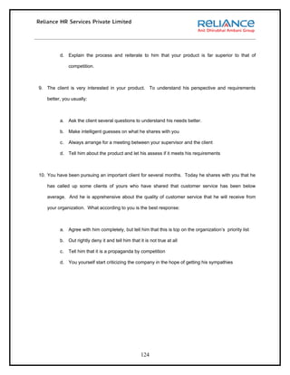 d. Explain the process and reiterate to him that your product is far superior to that of

              competition.



9. The client is very interested in your product. To understand his perspective and requirements

   better, you usually:



         a. Ask the client several questions to understand his needs better.

         b. Make intelligent guesses on what he shares with you

         c.   Always arrange for a meeting between your supervisor and the client

         d. Tell him about the product and let his assess if it meets his requirements



10. You have been pursuing an important client for several months. Today he shares with you that he

   has called up some clients of yours who have shared that customer service has been below

   average. And he is apprehensive about the quality of customer service that he will receive from

   your organization. What according to you is the best response:



         a. Agree with him completely, but tell him that this is top on the organization’s priority list

         b. Out rightly deny it and tell him that it is not true at all

         c.   Tell him that it is a propaganda by competition

         d. You yourself start criticizing the company in the hope of getting his sympathies




                                                   124
 
