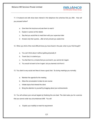 11. A husband and wife show keen interest in the telephone line schemes that you offer. How will

you proceed further?



        a. Give them the brochure and ask them to read it

        b. Explain in person all the details

        c.   Say that you would like to meet them with your supervisor later

        d. Answer only their queries…after all why should you waste time



12. When you think of the most difficult times you have faced in the past, what is your first thought?



        a. You can’t think about it without getting physically ill

        b. Thank God, it is behind you

        c.   You feel that it is a miracle that you survived it, you cannot do it again.

        d. You would not want to live it again, but you learned a lot from it



13. You client is very social and likes to have a good chat. So during meetings you normally:



        a. Maintain the agenda for the meeting

        b. Allow the conversation to take its own course

        c.   Initiate topics that interest the client

        d. Bring the attention to yourself by bragging about your achievements



14. You will achieve your annual targets by finalizing this one deal. The client asks you for a service

that you cannot under any circumstances fulfill. You will:



        a.   Explain your inability to meet his requirement




                                                    125
 