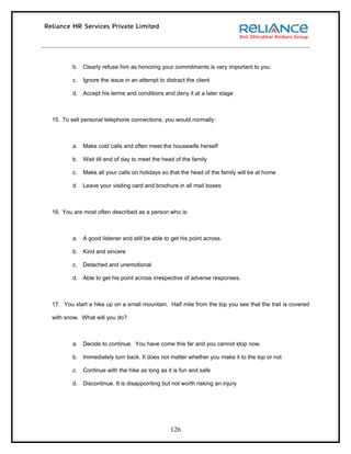b. Clearly refuse him as honoring your commitments is very important to you

        c.   Ignore the issue in an attempt to distract the client

        d. Accept his terms and conditions and deny it at a later stage



15. To sell personal telephone connections, you would normally:



        a. Make cold calls and often meet the housewife herself

        b. Wait till end of day to meet the head of the family

        c.   Make all your calls on holidays so that the head of the family will be at home

        d. Leave your visiting card and brochure in all mail boxes



16. You are most often described as a person who is:



        a. A good listener and still be able to get his point across.

        b. Kind and sincere

        c.   Detached and unemotional

        d. Able to get his point across irrespective of adverse responses.



17. You start a hike up on a small mountain. Half mile from the top you see that the trail is covered

with snow. What will you do?



        a. Decide to continue. You have come this far and you cannot stop now.

        b. Immediately turn back. It does not matter whether you make it to the top or not

        c.   Continue with the hike as long as it is fun and safe

        d. Discontinue. It is disappointing but not worth risking an injury




                                                 126
 