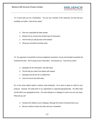 18. A client asks you for a clarification. You are very uncertain of the response, but feel that your

credibility is at stake. How will you reply?




        a. Give him a plausible but false answer.

        b. Distract him by moving onto another topic for discussion

        c.   Tell him that you will get back at the earliest

        d. Shrug your shoulders and keep quiet.




19. You approach a household to sell your telephone connection. A busy and troubled housewife has

answered the door. She is angry at your interruption. And abuses you. How will you react?



        a. Apologize for the interruption, and walk away

        b. Tell her that you need to be spoken with respect

        c.   Apologize and ask her for a suitable time

        d. Just turn around and walk away.



20. A very close relative heads a medium sized enterprise. He is keen to place an order for your

products. However, the sales team in our organization is organized geographically. His office does

not fall within your geographical area. The area belongs to a colleague to whom you are very close.

What will you do?



        a. Introduce the relative to your colleague, although this means a financial loss to you

        b. Ask your relative to place the order with your competitors




                                                  127
 