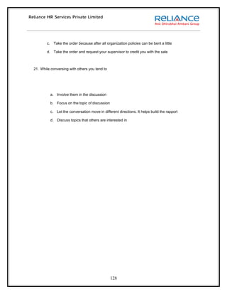 c.        Take the order because after all organization policies can be bent a little

        d. Take the order and request your supervisor to credit you with the sale



21. While conversing with others you tend to




             a. Involve them in the discussion

             b. Focus on the topic of discussion

             c.     Let the conversation move in different directions. It helps build the rapport

             d. Discuss topics that others are interested in




                                                     128
 