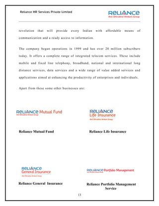 revolution   that   will   provide   every    Indian   with   affordable   means   of

communication and a ready access to information.


The company began operations in 1999 and has over 20 million subscribers

today. It offers a complete range of integrated telecom services. These include

mobile and fixed line telephony, broadband, national and international long

distance services, data services and a wide range of value added services and

applications aimed at enhancing the productivity of enterprises and individuals.


Apart from these some other businesses are:




Reliance Mutual Fund                              Reliance Life Insurance




Reliance General Insurance                      Reliance Portfolio Management
                                                           Service
                                         13
 