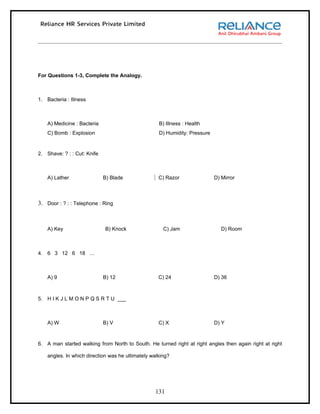 For Questions 1-3, Complete the Analogy.



1. Bacteria : Illness



    A) Medicine : Bacteria                          B) Illness : Health
    C) Bomb : Explosion                             D) Humidity: Pressure


2. Shave: ? : : Cut: Knife



    A) Lather                B) Blade               C) Razor                D) Mirror



3. Door : ? : : Telephone : Ring



    A) Key                   B) Knock                 C) Jam                   D) Room



4. 6 3 12 6 18 …



    A) 9                     B) 12                  C) 24                   D) 36



5. H I K J L M O N P Q S R T U ___



    A) W                     B) V                   C) X                    D) Y



6. A man started walking from North to South. He turned right at right angles then again right at right

    angles. In which direction was he ultimately walking?




                                                  131
 