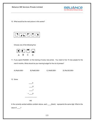 10. What would be the next picture in this series?




    Choose one of the following five:




11. If you spend Rs4000/- on the training of every new joinee. You need to hire 15 new people for the

    next 6 months. What should be your training budget for this lot of joinees?



    A) Rs24,000/-             B) Rs60,000/-           C) Rs90,000/-          D) Rs3,60,000/-




12. Solve:

                           ____5

                            ____6

                            ____7

                         + ____8

                    -----------------------

                            146

In the correctly worked addition problem above, each ____(blank) represents the same digit. What is the

value of ____?




                                                     133
 