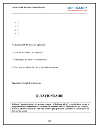 a) 3

    b) 4

    c) 6

    d) 8




For Questions 13- 15, Chose the right word:



13. This is a nice camera. Is it your/yours?



14. Whose books are these? Yours or my/mine?



15. They have two children, but I do not know their name/names.




Appendix 3: Sample Questionnaire




                                 QUESTIONNAIRE

Reliance Communication Ltd., a group company of Reliance ADAG is conducting a survey to
gauge the effectiveness of the Recruitment and Selection Process, being carried out through
Reliance HR Services Private Ltd.. We will be highly grateful if you take out some time to fill
this questionnaire.




                                                 134
 