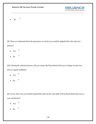 •       No




Q9. Were you informed about the parameters on which you would be judged before the interview

process?

   •   Yes

   •   No



Q10. During the selection process, did you contact the Recruitment Services to change an interview

time or request feedback?

   •   Yes

   •   No




Q11.If yes, then were you treated respectfully and was the issue dealt with by Recruitment Services to

your satisfaction?

   •   Yes

   •   No



                                                    138
 
