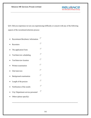Q14. Did you experience (or are you experiencing) difficulty or concern with any of the following

aspects of the recruitment/selection process:




 •   Recruitment Brochures/ information

 •   Recruiters

 •   The application Form

 •   Test/Interview scheduling

 •   Test/Interview location

 •   Written examination

 •   Oral interview

 •   Background examination

 •   Length of the process

 •   Notification of the results

 •   City/ Department service personnel

 •   Others (please specify):




                                                 141
 