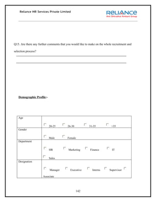 Q15. Are there any further comments that you would like to make on the whole recruitment and

selection process?




   Demographic Profile:-




   Age


                           20-25          26-30           31-35             >35
   Gender


                           Male          Female
   Department


                           HR             Marketing        Finance          IT


                           Sales
   Designation


                           Manager          Executive        Interns      Supervisor

                      Associate




                                                  142
 