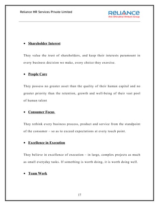 • Shareholder Interest


They value the trust of shareholders, and keep their interests paramount in

every business decision we make, every choice they exercise.


• People Care


They possess no greater asset than the quality of their human capital and no

greater priority than the retention, growth and well-being of their vast pool

of human talent


• Consumer Focus


They rethink every business process, product and service from the standpoint

of the consumer – so as to exceed expectations at every touch point.


• Excellence in Execution


They believe in excellence of execution – in large, complex projects as much

as small everyday tasks. If something is worth doing, it is worth doing well.


• Team Work




                                    17
 