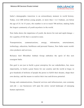 India’s demographic transition is an extraordinary moment in world history.

Today, over 600 million young people, or more than 1 in 2 Indians, are below

the age of 25. In 15 years, this number is set to touch 700 million, making India

the largest community of youth anywhere in the world.


New India shows the impatience of youth; the desire for real and rapid change --

for a quality of life that is second to none.


Transportation,      communications,     energy,   information,    entertainment,

technology, education, healthcare and personal finance, New India wants world-

class products and services.


Reliance Anil Dhirubhai Ambani Group embodies the spirit of this new

resurgent India.


Our goal is not just to build a great enterprise for our stakeholders, but, more

importantly, to build a great future for our country and the world at large; to

give hundreds of millions of people the power to fulfill their dreams, shape their

own destiny, and the means to realize their true and diverse potential.


Energy and communications, financial services and infrastructure, new economy

and old --- our businesses will span the entire varied landscape of emerging

human aspirations.




                                         20
 