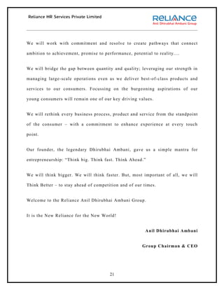 We will work with commitment and resolve to create pathways that connect

ambition to achievement, promise to performance, potential to reality....


We will bridge the gap between quantity and quality; leveraging our strength in

managing large-scale operations even as we deliver best-of-class products and

services to our consumers. Focussing on the burgeoning aspirations of our

young consumers will remain one of our key driving values.


We will rethink every business process, product and service from the standpoint

of the consumer – with a commitment to enhance experience at every touch

point.


Our founder, the legendary Dhirubhai Ambani, gave us a simple mantra for

entrepreneurship: “Think big. Think fast. Think Ahead.”


We will think bigger. We will think faster. But, most important of all, we will

Think Better – to stay ahead of competition and of our times.


Welcome to the Reliance Anil Dhirubhai Ambani Group.


It is the New Reliance for the New World!


                                                        Anil Dhirubhai Ambani


                                                       Group Chairman & CEO




                                       21
 