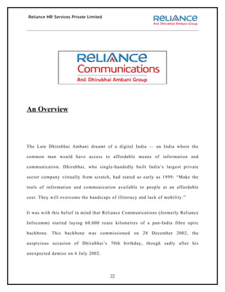 An Overview



The Late Dhirubhai Ambani dreamt of a digital India — an India where the

common man would have access to affordable means of information and

communication. Dhirubhai, who single-handedly built India’s largest private

sector company virtually from scratch, had stated as early as 1999: “Make the

tools of information and communication available to people at an affordable

cost. They will overcome the handicaps of illiteracy and lack of mobility.”


It was with this belief in mind that Reliance Communications (formerly Reliance

Infocomm) started laying 60,000 route kilometres of a pan-India fibre optic

backbone. This backbone was commissioned on 28 December 2002, the

auspicious occasion of Dhirubhai’s 70th birthday, though sadly after his

unexpected demise on 6 July 2002.




                                       22
 