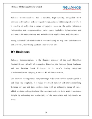 Reliance       Communications   has   a   reliable,   high-capacity,   integrated   (both

wireless and wireline) and convergent (voice, data and video) digital network. It

is capable of delivering a range of services spanning the entire infocomm

(information and communication) value chain, including infrastructure and

services — for enterprises as well as individuals, applications, and consulting.


Today, Reliance Communications is revolutionizing the way India communicates

and networks, truly bringing about a new way of life.



It’s Businesses

Reliance Communications is the flagship company of the Anil Dhirubhai

Ambani Group (ADAG) of companies. Listed on the National Stock Exchange

and      the   Bombay   Stock    Exchange,       it   is   India’s   leading   integrated

telecommunication company with over 40 million customers.


Our business encompasses a complete range of telecom services covering mobile

and fixed line telephony. It includes broadband, national and international long

distance services and data services along with an exhaustive range of value-

added services and applications. Our constant endeavor is to achieve customer

delight by enhancing the productivity of the enterprises and individuals we

serve.




                                            23
 