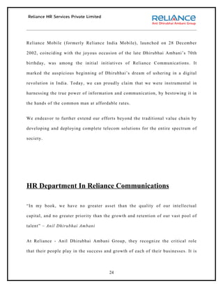 Reliance Mobile (formerly Reliance India Mobile), launched on 28 December

2002, coinciding with the joyous occasion of the late Dhirubhai Ambani’s 70th

birthday, was among the initial initiatives of Reliance Communications. It

marked the auspicious beginning of Dhirubhai’s dream of ushering in a digital

revolution in India. Today, we can proudly claim that we were instrumental in

harnessing the true power of information and communication, by bestowing it in

the hands of the common man at affordable rates.


We endeavor to further extend our efforts beyond the traditional value chain by

developing and deploying complete telecom solutions for the entire spectrum of

society.




HR Department In Reliance Communications

“In my book, we have no greater asset than the quality of our intellectual

capital, and no greater priority than the growth and retention of our vast pool of

talent” – Anil Dhirubhai Ambani


At Reliance - Anil Dhirubhai Ambani Group, they recognize the critical role

that their people play in the success and growth of each of their businesses. It is



                                        24
 