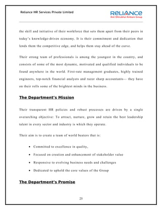 the skill and initiative of their workforce that sets them apart from their peers in

today’s knowledge-driven economy. It is their commitment and dedication that

lends them the competitive edge, and helps them stay ahead of the curve.


Their strong team of professionals is among the youngest in the country, and

consists of some of the most dynamic, motivated and qualified individuals to be

found anywhere in the world. First-rate management graduates, highly trained

engineers, top-notch financial analysts and razor sharp accountants— they have

on their rolls some of the brightest minds in the business.


The Department’s Mission


Their transparent HR policies and robust processes are driven by a single

overarching objective: To attract, nurture, grow and retain the best leadership

talent in every sector and industry is which they operate.


Their aim is to create a team of world beaters that is:


      •   Committed to excellence in quality,

      •   Focused on creation and enhancement of stakeholder value

      •   Responsive to evolving business needs and challenges

      •   Dedicated to uphold the core values of the Group


The Department’s Promise



                                        25
 