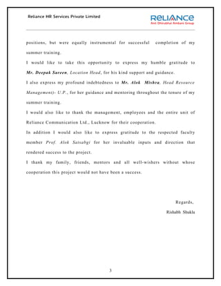 positions, but were equally instrumental for successful    completion of my

summer training.

I would like to take this opportunity to express my humble gratitude to

Mr. Deepak Sareen, Location Head, for his kind support and guidance.

I also express my profound indebtedness to Mr. Alok Mishra, Head Resource

Management)- U.P., for her guidance and mentoring throughout the tenure of my

summer training.

I would also like to thank the management, employees and the entire unit of

Reliance Communication Ltd., Lucknow for their cooperation.

In addition I would also like to express gratitude to the respected faculty

member Prof. Alok Satsabgi for her invaluable inputs and direction that

rendered success to the project.

I thank my family, friends, mentors and all well-wishers without whose

cooperation this project would not have been a success.




                                                                       Regards,

                                                                Rishabh Shukla




                                       3
 