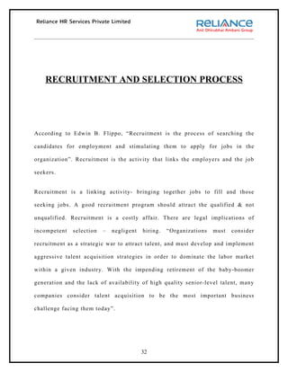 RECRUITMENT AND SELECTION PROCESS




According to Edwin B. Flippo, “Recruitment is the process of searching the

candidates for employment and stimulating them to apply for jobs in the

organization”. Recruitment is the activity that links the employers and the job

seekers.


Recruitment is a linking activity- bringing together jobs to fill and those

seeking jobs. A good recruitment program should attract the qualified & not

unqualified. Recruitment is a costly affair. There are legal implications of

incompetent   selection   –   negligent   hiring.   “Organizations   must   consider

recruitment as a strategic war to attract talent, and must develop and implement

aggressive talent acquisition strategies in order to dominate the labor market

within a given industry. With the impending retirement of the baby-boomer

generation and the lack of availability of high quality senior-level talent, many

companies consider talent acquisition to be the most important business

challenge facing them today”.




                                          32
 