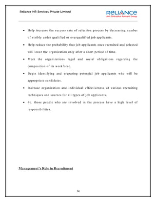 •   Help increase the success rate of selection process by decreasing number

      of visibly under qualified or overqualified job applicants.

  •   Help reduce the probability that job applicants once recruited and selected

      will leave the organization only after a short period of time.

  •   Meet   the   organizations   legal   and   social   obligations   regarding   the

      composition of its workforce.

  •   Begin identifying and preparing potential job applicants who will be

      appropriate candidates.

  •   Increase organization and individual effectiveness of various recruiting

      techniques and sources for all types of job applicants.

  •   So, those people who are involved in the process have a high level of

      responsibilities.




Management’s Role in Recruitment




                                           34
 