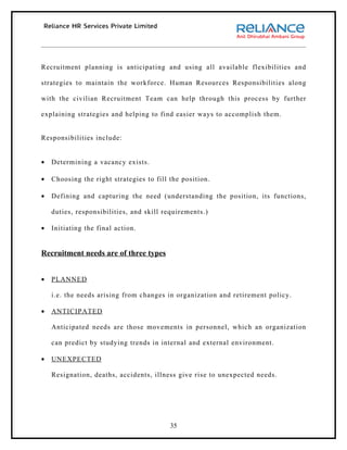 Recruitment planning is anticipating and using all available flexibilities and

strategies to maintain the workforce. Human Resources Responsibilities along

with the civilian Recruitment Team can help through this process by further

explaining strategies and helping to find easier ways to accomplish them.


Responsibilities include:


•   Determining a vacancy exists.

•   Choosing the right strategies to fill the position.

•   Defining and capturing the need (understanding the position, its functions,

    duties, responsibilities, and skill requirements.)

•   Initiating the final action.


Recruitment needs are of three types


•   PLANNED

    i.e. the needs arising from changes in organization and retirement policy.

•   ANTICIPATED

    Anticipated needs are those movements in personnel, which an organization

    can predict by studying trends in internal and external environment.

•   UNEXPECTED

    Resignation, deaths, accidents, illness give rise to unexpected needs.




                                          35
 