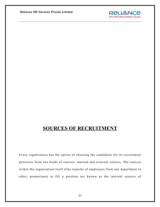 SOURCES OF RECRUITMENT



Every organization has the option of choosing the candidates for its recruitment

processes from two kinds of sources: internal and external sources. The sources

within the organization itself (like transfer of employees from one department to

other, promotions) to fill a position are known as the internal sources of




                                       37
 