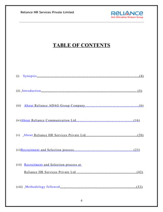 TABLE OF CONTENTS




(i)     Synopsis……………………………………………………………………………..(4)



(ii) Introduction……………………………………………………………………….. (5)



(iii)   About Reliance ADAG Group Company………………………………………..(6)



(iv)About Reliance Communication Ltd…………………………………………..(16)



(v)     About Reliance HR Services Private Ltd.……………………………………..(20)



(vi)Recruitment and Selection process…………………..……..…………………(23)



(vii) Recruitment and Selection process at

        Reliance HR Services Private Ltd …………………………………………….(42)



(viii) Methodology followed…………………………………………………..........(53)



                                         4
 