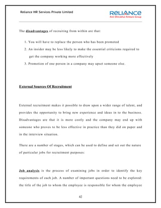 The disadvantages of recruiting from within are that:


   1. You will have to replace the person who has been promoted

   2. An insider may be less likely to make the essential criticisms required to

      get the company working more effectively

   3. Promotion of one person in a company may upset someone else.




External Sources Of Recruitment




External recruitment makes it possible to draw upon a wider range of talent, and

provides the opportunity to bring new experience and ideas in to the business.

Disadvantages are that it is more costly and the company may end up with

someone who proves to be less effective in practice than they did on paper and

in the interview situation.


There are a number of stages, which can be used to define and set out the nature

of particular jobs for recruitment purposes:




Job analysis is the process of examining jobs in order to identify the key

requirements of each job. A number of important questions need to be explored:

the title of the job to whom the employee is responsible for whom the employee


                                        42
 